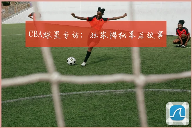 CBA球星专访：独家揭秘幕后故事