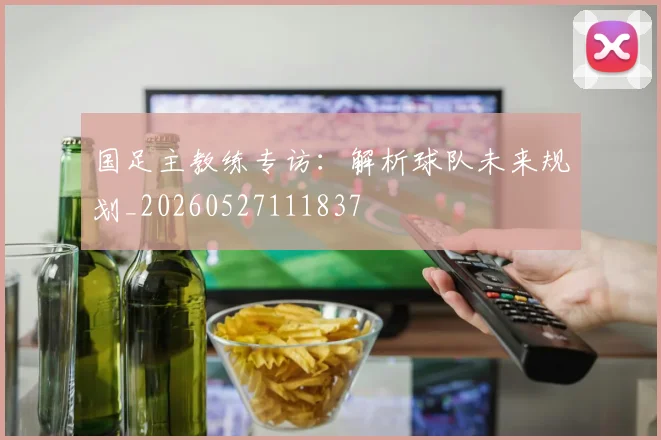 国足主教练专访：解析球队未来规划_20260527111837