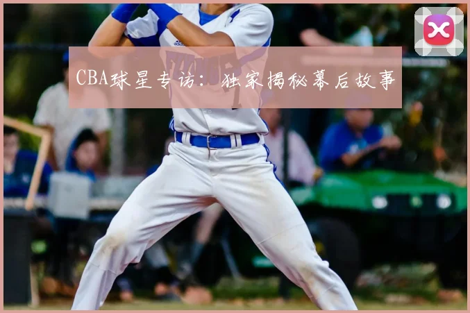 CBA球星专访：独家揭秘幕后故事