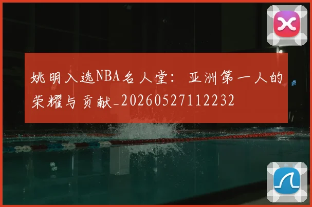 姚明入选NBA名人堂：亚洲第一人的荣耀与贡献_20260527112232