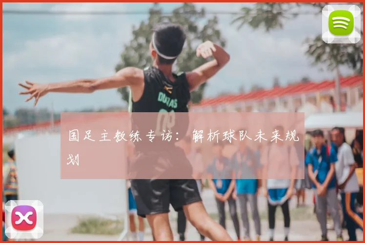 国足主教练专访：解析球队未来规划