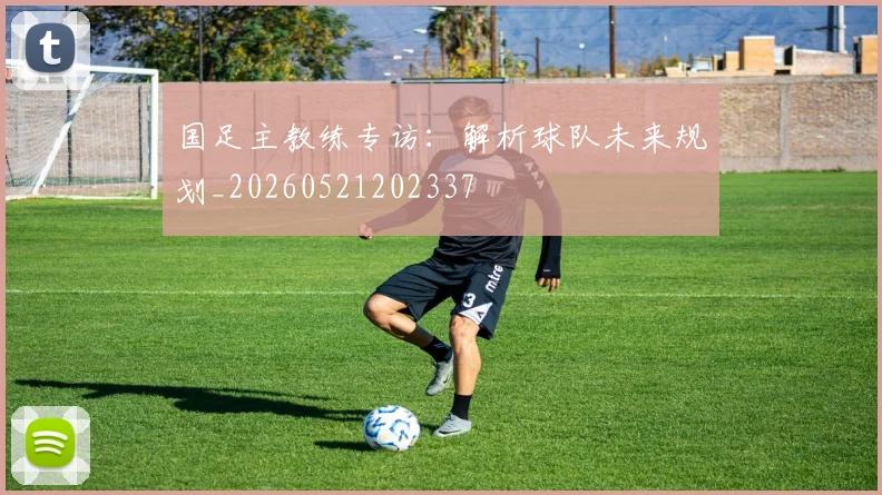 国足主教练专访：解析球队未来规划_20260521202337