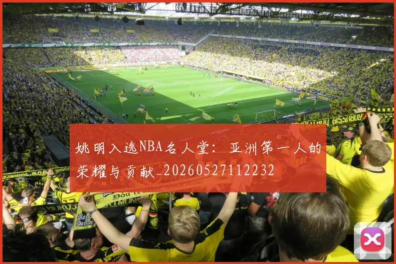 姚明入选NBA名人堂：亚洲第一人的荣耀与贡献_20260527112232