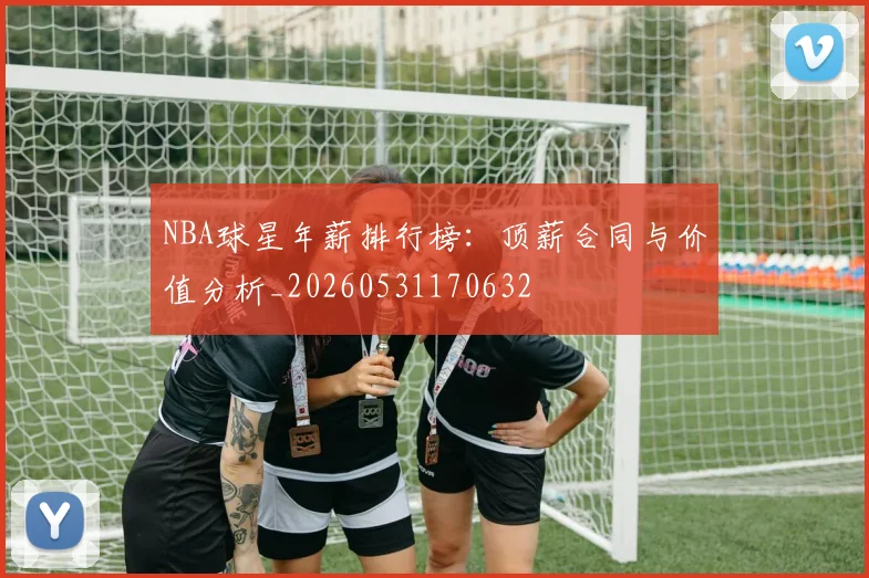 NBA球星年薪排行榜:顶薪合同与价值分析_20260531170632