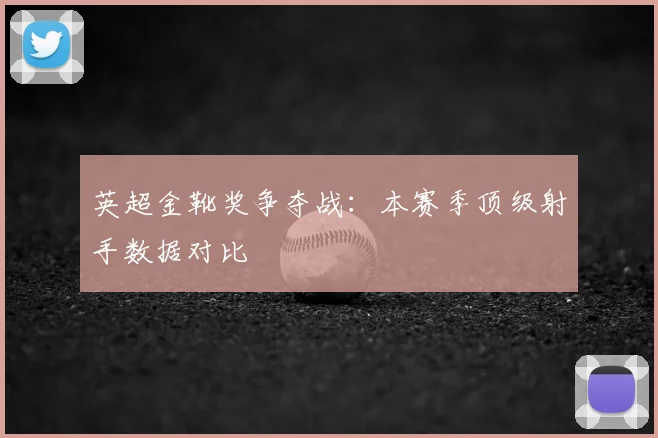 英超金靴奖争夺战：本赛季顶级射手数据对比