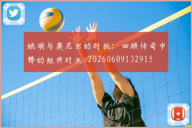 姚明与奥尼尔的对抗:回顾传奇中锋的经典对决_20260609132915