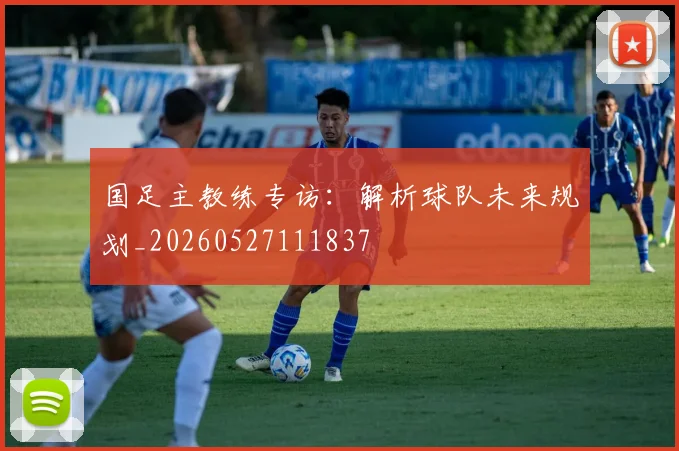 国足主教练专访：解析球队未来规划_20260527111837