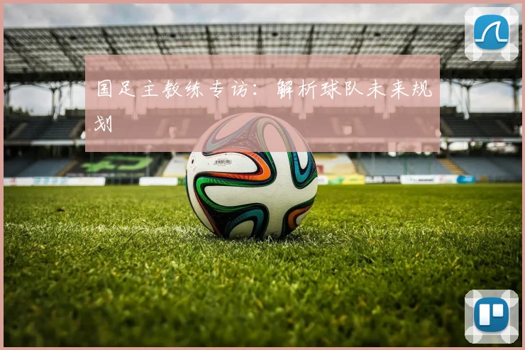 国足主教练专访：解析球队未来规划