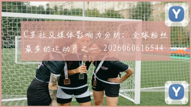 C罗社交媒体影响力分析:全球粉丝最多的运动员之一_20260606165446