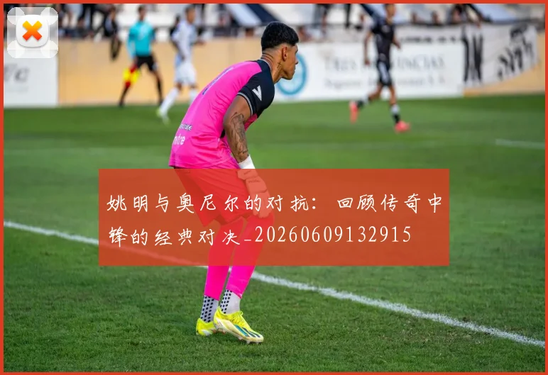 姚明与奥尼尔的对抗:回顾传奇中锋的经典对决_20260609132915